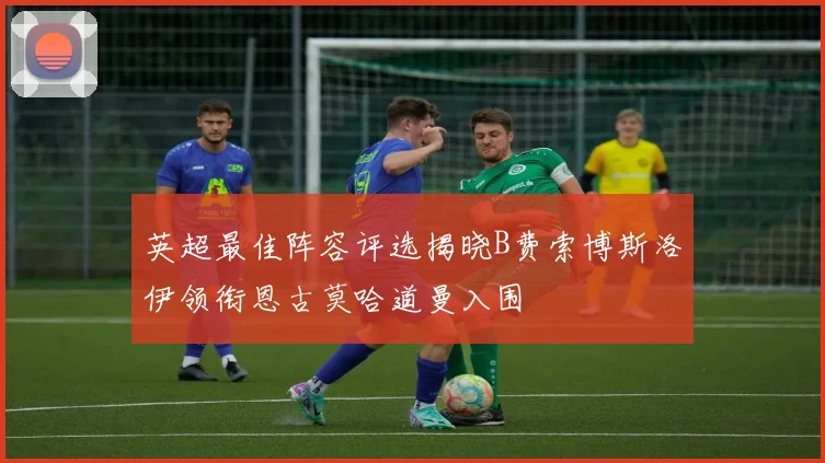 英超最佳阵容评选揭晓B费索博斯洛伊领衔恩古莫哈道曼入围