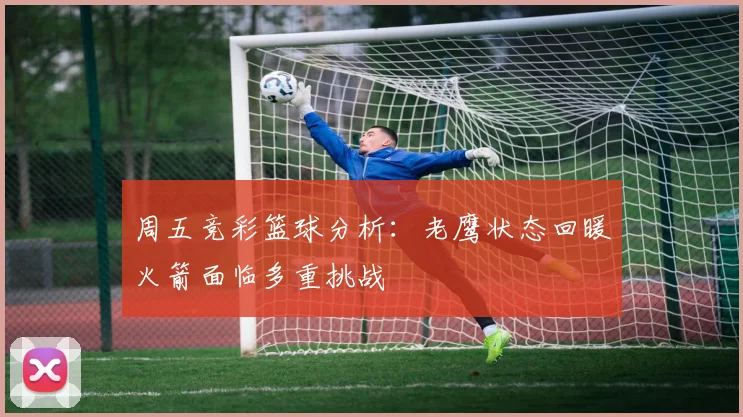 周五竞彩篮球分析：老鹰状态回暖火箭面临多重挑战
