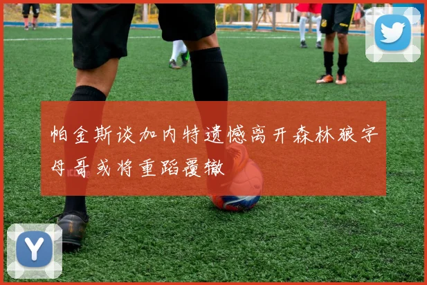 帕金斯谈加内特遗憾离开森林狼字母哥或将重蹈覆辙