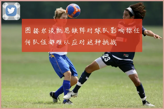 图赫尔谈凯恩缺阵对球队影响称任何队伍都难以应对这种挑战