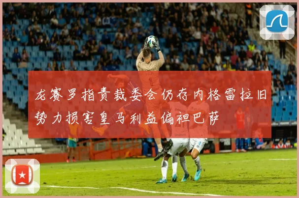 龙赛罗指责裁委会仍存内格雷拉旧势力损害皇马利益偏袒巴萨