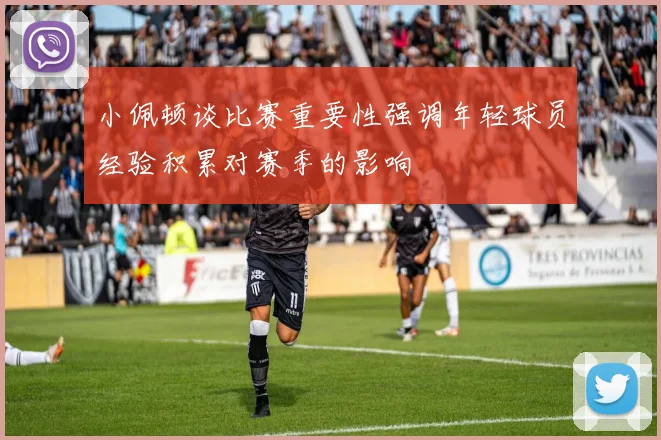 小佩顿谈比赛重要性强调年轻球员经验积累对赛季的影响