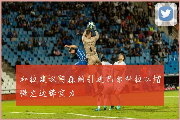 加拉建议阿森纳引进巴尔科拉以增强左边锋实力