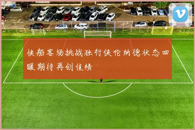 快船客场挑战独行侠伦纳德状态回暖期待再创佳绩