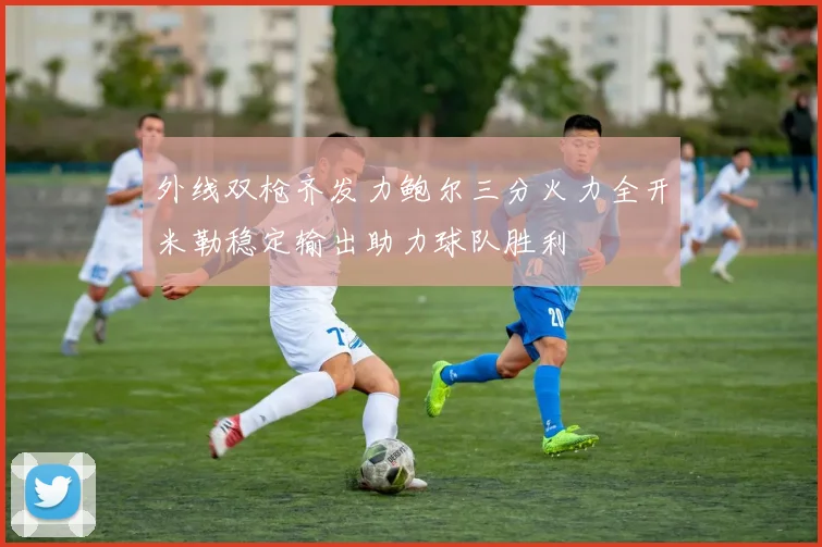 外线双枪齐发力鲍尔三分火力全开米勒稳定输出助力球队胜利