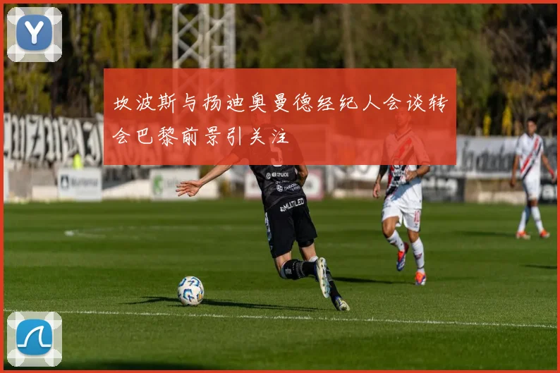 坎波斯与扬迪奥曼德经纪人会谈转会巴黎前景引关注